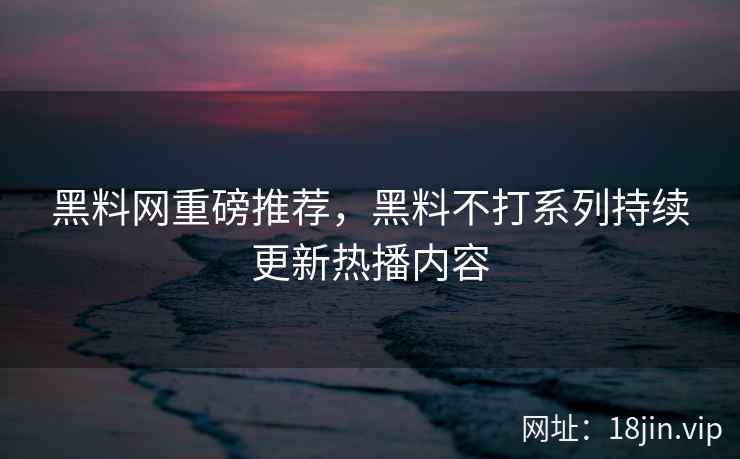 黑料网重磅推荐，黑料不打系列持续更新热播内容