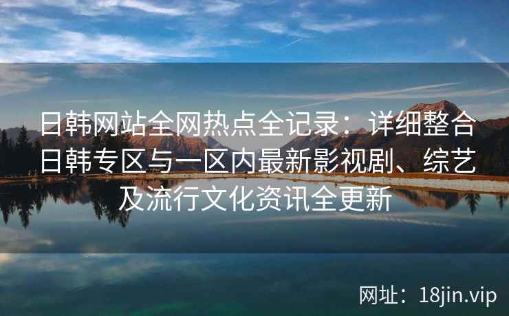 日韩网站全网热点全记录:详细整合日韩专区与一区内最新影视剧、综艺及流行文化资讯全更新 日韩网站全网热点全记录:详细整合日韩专区与一区内最新影视剧、综艺及流行文化资讯全更新
