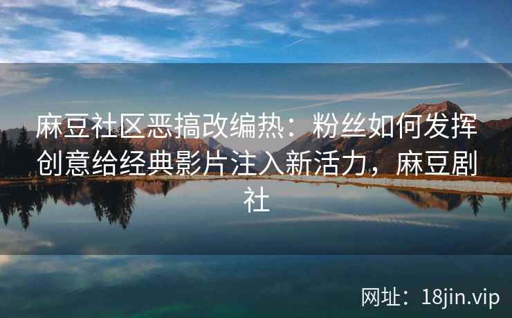 麻豆社区恶搞改编热：粉丝如何发挥创意给经典影片注入新活力，麻豆剧社