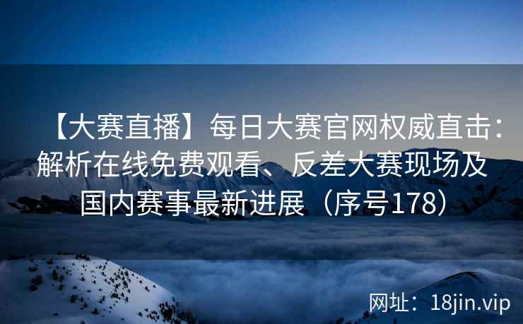 【大赛直播】每日大赛官网权威直击:解析在线免费观看、反差大赛现场及国内赛事最新进展(序号178) 【大赛直播】每日大赛官网权威直击:解析在线免费观看、反差大赛现场及国内赛事最新进展(序号178)