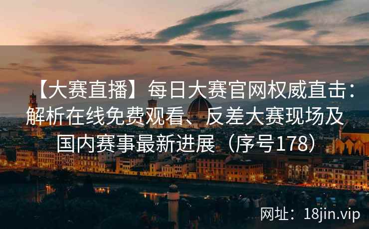 【大赛直播】每日大赛官网权威直击:解析在线免费观看、反差大赛现场及国内赛事最新进展(序号178) 【大赛直播】每日大赛官网权威直击:解析在线免费观看、反差大赛现场及国内赛事最新进展(序号178)