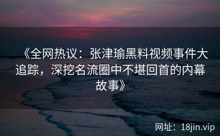 《全网热议：张津瑜黑料视频事件大追踪，深挖名流圈中不堪回首的内幕故事》