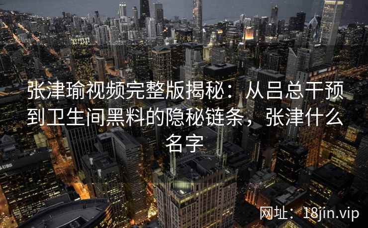 张津瑜视频完整版揭秘：从吕总干预到卫生间黑料的隐秘链条，张津什么名字