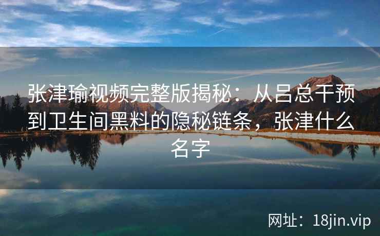 张津瑜视频完整版揭秘：从吕总干预到卫生间黑料的隐秘链条，张津什么名字