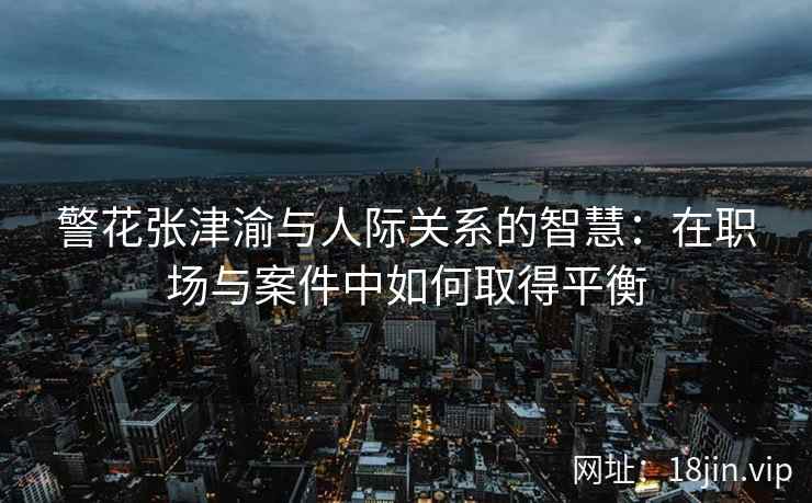 警花张津渝与人际关系的智慧：在职场与案件中如何取得平衡