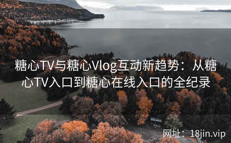 糖心TV与糖心Vlog互动新趋势：从糖心TV入口到糖心在线入口的全纪录