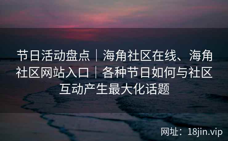 节日活动盘点｜海角社区在线、海角社区网站入口｜各种节日如何与社区互动产生最大化话题
