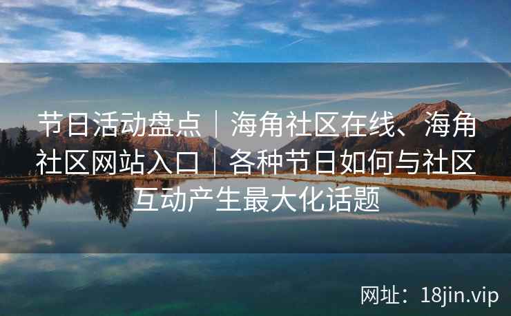 节日活动盘点｜海角社区在线、海角社区网站入口｜各种节日如何与社区互动产生最大化话题