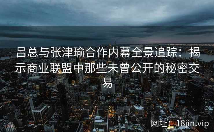 吕总与张津瑜合作内幕全景追踪：揭示商业联盟中那些未曾公开的秘密交易