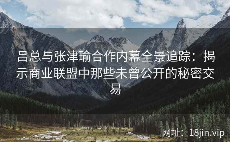 吕总与张津瑜合作内幕全景追踪：揭示商业联盟中那些未曾公开的秘密交易
