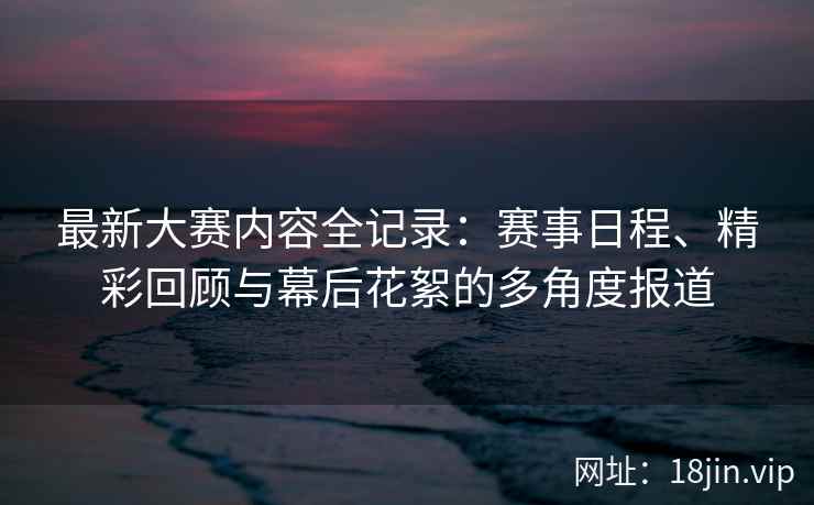 最新大赛内容全记录:赛事日程、精彩回顾与幕后花絮的多角度报道 最新大赛内容全记录:赛事日程、精彩回顾与幕后花絮的多角度报道