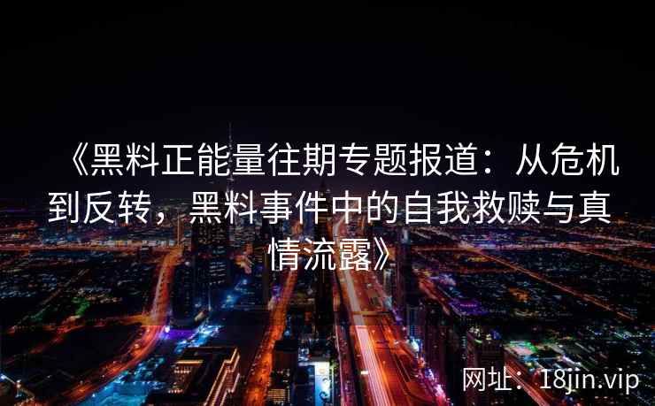 《黑料正能量往期专题报道:从危机到反转,黑料事件中的自我救赎与真情流露》 《黑料正能量往期专题报道:从危机到反转,黑料事件中的自我救赎与真情流露》