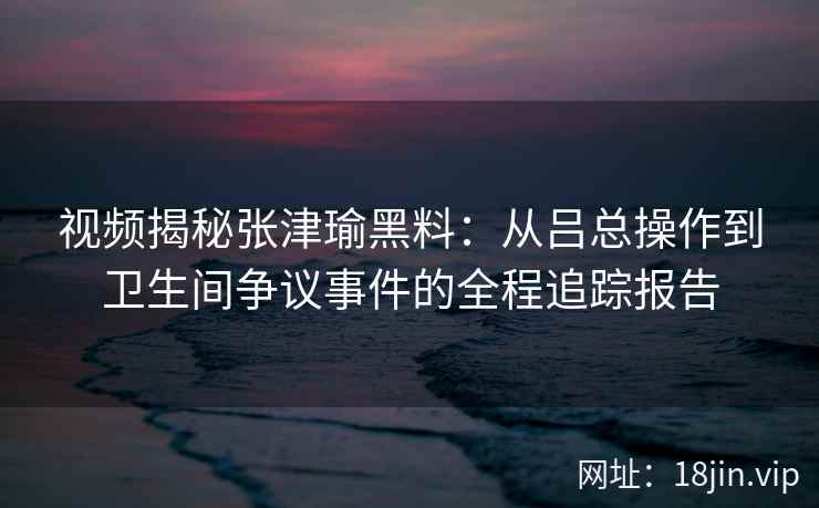 视频揭秘张津瑜黑料：从吕总操作到卫生间争议事件的全程追踪报告