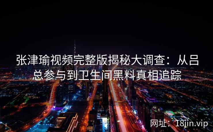 张津瑜视频完整版揭秘大调查：从吕总参与到卫生间黑料真相追踪