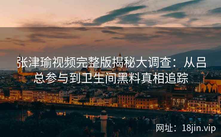 张津瑜视频完整版揭秘大调查：从吕总参与到卫生间黑料真相追踪