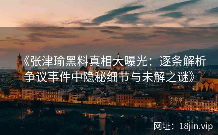《张津瑜黑料真相大曝光：逐条解析争议事件中隐秘细节与未解之谜》