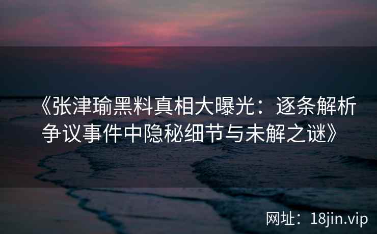 《张津瑜黑料真相大曝光：逐条解析争议事件中隐秘细节与未解之谜》