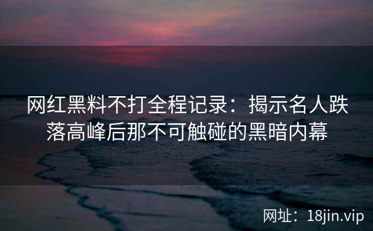 网红黑料不打全程记录：揭示名人跌落高峰后那不可触碰的黑暗内幕