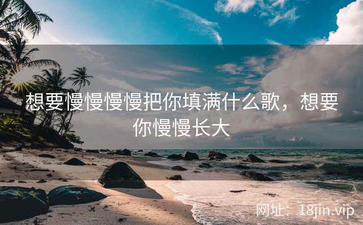 想要慢慢慢慢把你填满什么歌,想要你慢慢长大 想要慢慢慢慢把你填满什么歌,想要你慢慢长大