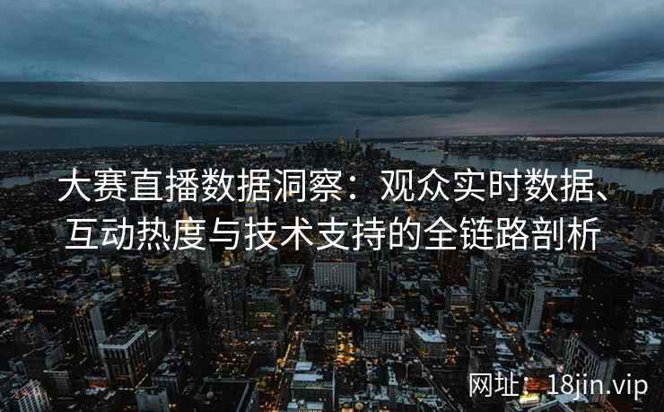 大赛直播数据洞察：观众实时数据、互动热度与技术支持的全链路剖析