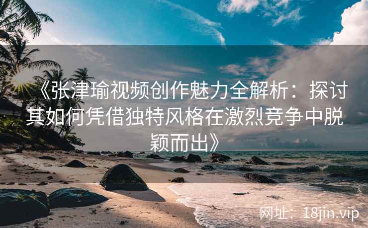 《张津瑜视频创作魅力全解析:探讨其如何凭借独特风格在激烈竞争中脱颖而出》 《张津瑜视频创作魅力全解析:探讨其如何凭借独特风格在激烈竞争中脱颖而出》