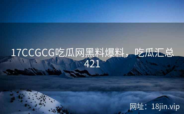 17CCGCG吃瓜网黑料爆料，吃瓜汇总421