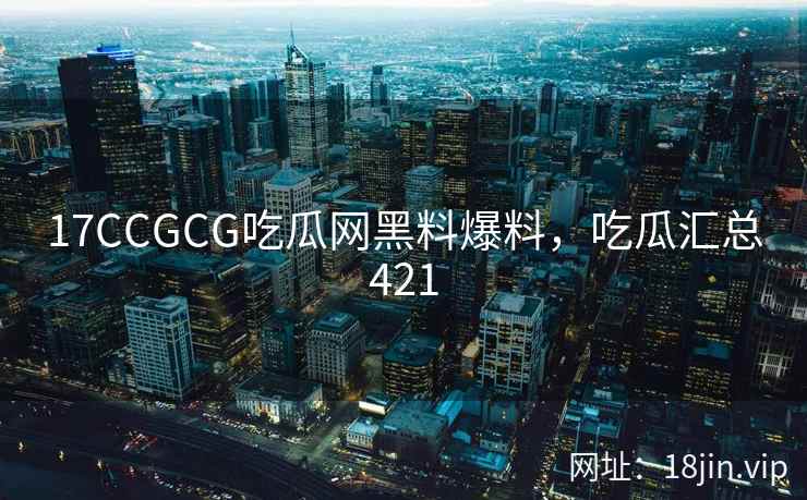 17CCGCG吃瓜网黑料爆料，吃瓜汇总421