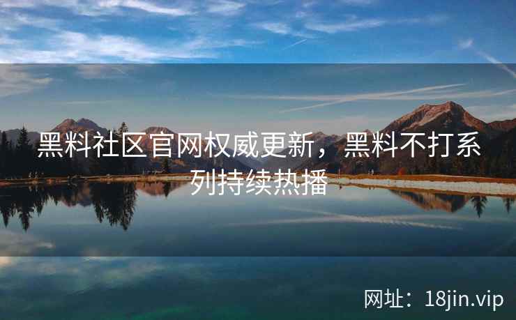 黑料社区官网权威更新，黑料不打系列持续热播
