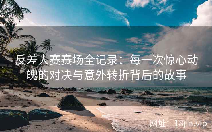 反差大赛赛场全记录：每一次惊心动魄的对决与意外转折背后的故事