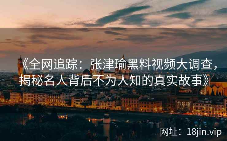 《全网追踪：张津瑜黑料视频大调查，揭秘名人背后不为人知的真实故事》