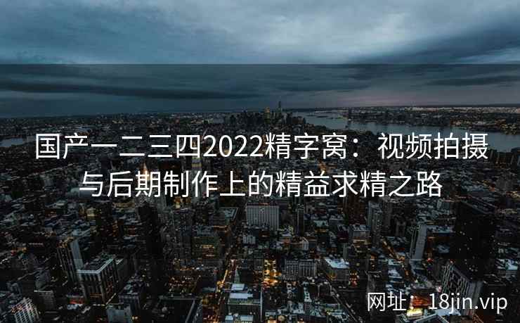 国产一二三四2022精字窝：视频拍摄与后期制作上的精益求精之路