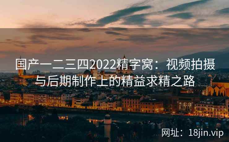 国产一二三四2022精字窝：视频拍摄与后期制作上的精益求精之路
