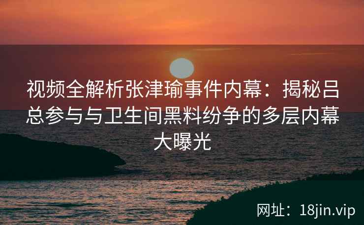 视频全解析张津瑜事件内幕：揭秘吕总参与与卫生间黑料纷争的多层内幕大曝光