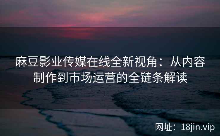 麻豆影业传媒在线全新视角:从内容制作到市场运营的全链条解读 麻豆影业传媒在线全新视角:从内容制作到市场运营的全链条解读