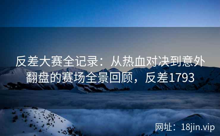 反差大赛全记录：从热血对决到意外翻盘的赛场全景回顾，反差1793