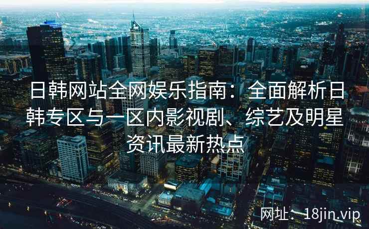 日韩网站全网娱乐指南:全面解析日韩专区与一区内影视剧、综艺及明星资讯最新热点 日韩网站全网娱乐指南:全面解析日韩专区与一区内影视剧、综艺及明星资讯最新热点