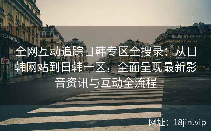 全网互动追踪日韩专区全搜录：从日韩网站到日韩一区，全面呈现最新影音资讯与互动全流程