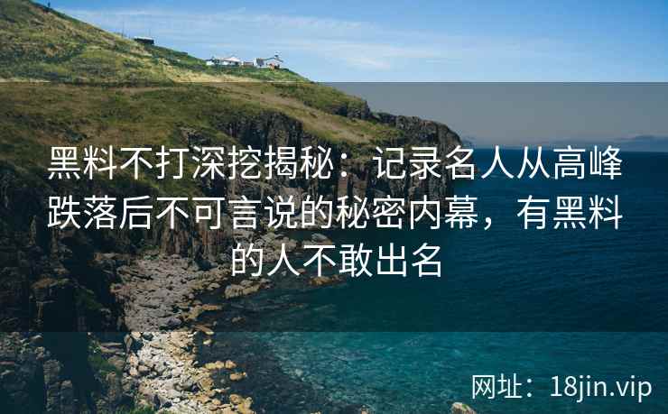 黑料不打深挖揭秘:记录名人从高峰跌落后不可言说的秘密内幕,有黑料的人不敢出名 黑料不打深挖揭秘:记录名人从高峰跌落后不可言说的秘密内幕,有黑料的人不敢出名