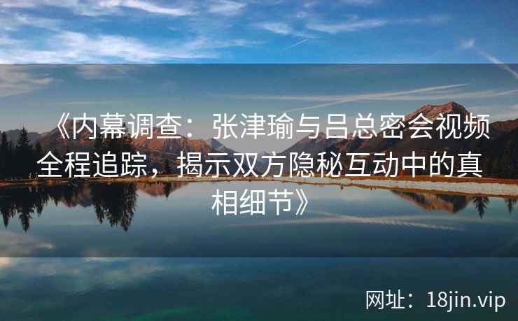 《内幕调查:张津瑜与吕总密会视频全程追踪,揭示双方隐秘互动中的真相细节》 《内幕调查:张津瑜与吕总密会视频全程追踪,揭示双方隐秘互动中的真相细节》