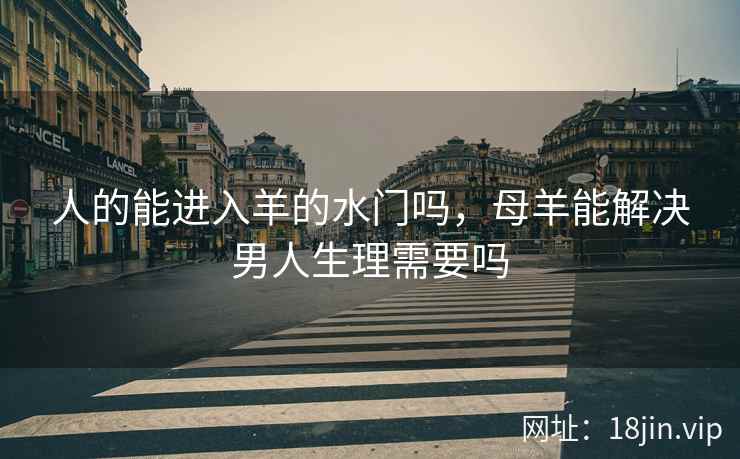 人的能进入羊的水门吗,母羊能解决男人生理需要吗 人的能进入羊的水门吗,母羊能解决男人生理需要吗