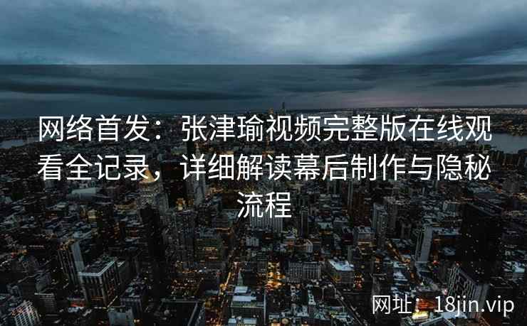 网络首发：张津瑜视频完整版在线观看全记录，详细解读幕后制作与隐秘流程