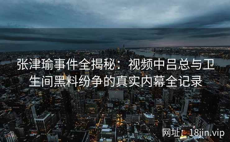 张津瑜事件全揭秘：视频中吕总与卫生间黑料纷争的真实内幕全记录