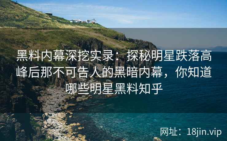 黑料内幕深挖实录：探秘明星跌落高峰后那不可告人的黑暗内幕，你知道哪些明星黑料知乎