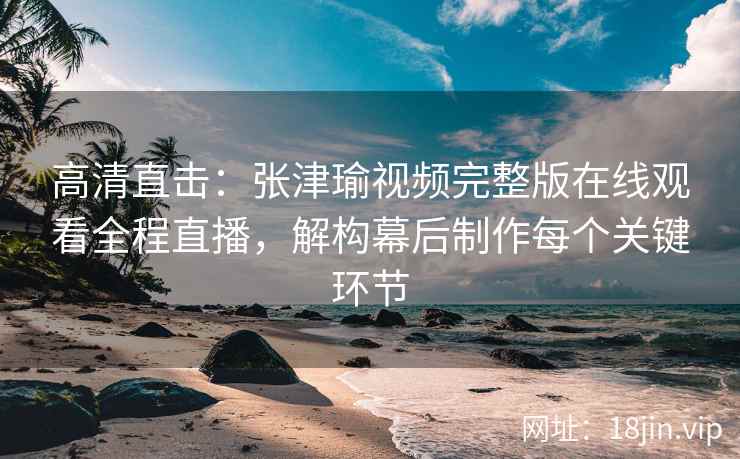 高清直击：张津瑜视频完整版在线观看全程直播，解构幕后制作每个关键环节