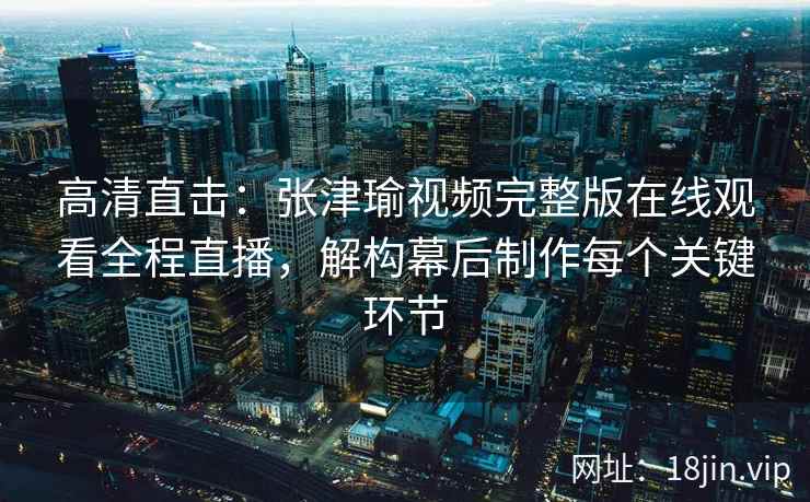 高清直击：张津瑜视频完整版在线观看全程直播，解构幕后制作每个关键环节