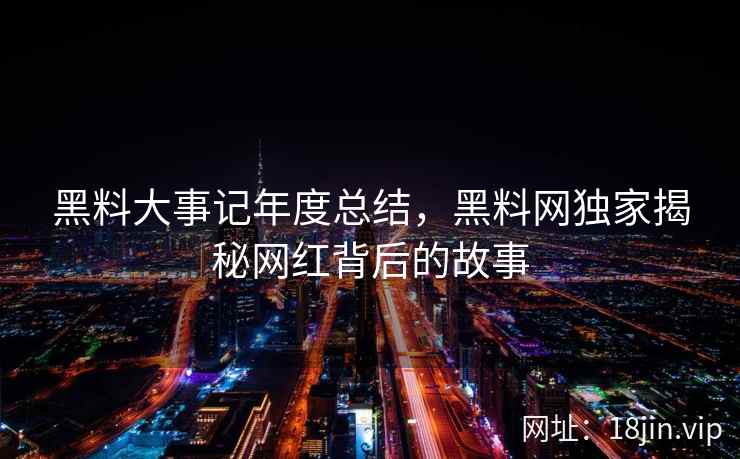 黑料大事记年度总结，黑料网独家揭秘网红背后的故事