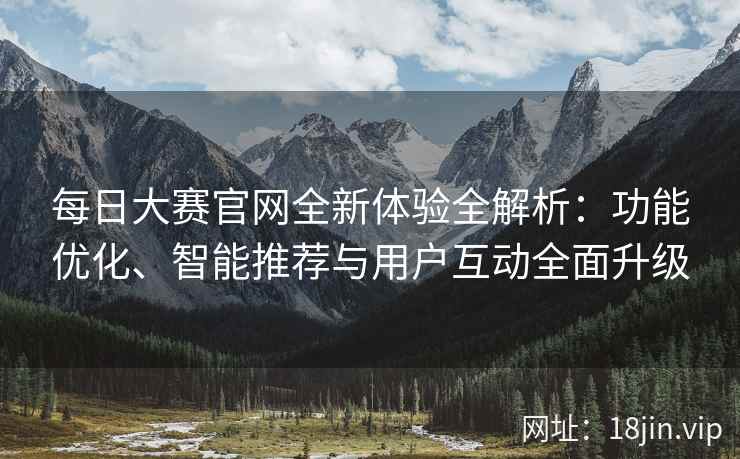 每日大赛官网全新体验全解析：功能优化、智能推荐与用户互动全面升级