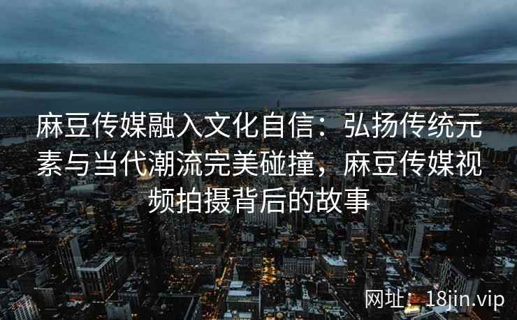 麻豆传媒融入文化自信：弘扬传统元素与当代潮流完美碰撞，麻豆传媒视频拍摄背后的故事