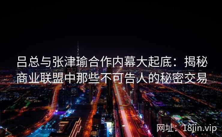 吕总与张津瑜合作内幕大起底:揭秘商业联盟中那些不可告人的秘密交易 吕总与张津瑜合作内幕大起底:揭秘商业联盟中那些不可告人的秘密交易