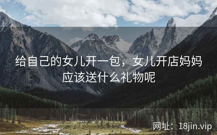 给自己的女儿开一包,女儿开店妈妈应该送什么礼物呢 给自己的女儿开一包,女儿开店妈妈应该送什么礼物呢